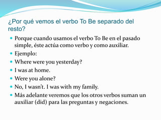¿Por qué vemos el verbo To Be separado del
resto?
 Porque cuando usamos el verbo To Be en el pasado
simple, éste actúa como verbo y como auxiliar.
 Ejemplo:
 Where were you yesterday?
 I was at home.
 Were you alone?
 No, I wasn’t. I was with my family.
 Más adelante veremos que los otros verbos suman un
auxiliar (did) para las preguntas y negaciones.
 