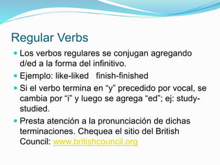 Regular Verbs
 Los verbos regulares se conjugan agregando
d/ed a la forma del infinitivo.
 Ejemplo: like-liked finish-finished
 Si el verbo termina en “y” precedido por vocal, se
cambia por “i” y luego se agrega “ed”; ej: study-
studied.
 Presta atención a la pronunciación de dichas
terminaciones. Chequea el sitio del British
Council: www.britishcouncil.org
 