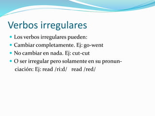 Verbos irregulares
 Los verbos irregulares pueden:
 Cambiar completamente. Ej: go-went
 No cambiar en nada. Ej: cut-cut
 O ser irregular pero solamente en su pronun-
ciación: Ej: read /ri:d/ read /red/
 