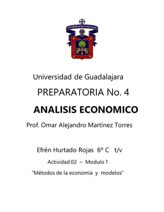 Universidad de Guadalajara
PREPARATORIA No. 4
ANALISIS ECONOMICO
Prof. Omar Alejandro Martínez Torres
Efrén Hurtado Rojas 6º C t/v
Actividad 02 – Modulo 1
“Métodos de la economía y modelos”
 