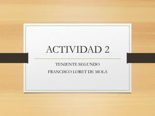 ACTIVIDAD 2
TENIENTE SEGUNDO
FRANCISCO LORET DE MOLA
 