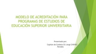 MODELO DE ACREDITACIÓN PARA
PROGRAMAS DE ESTUDIOS DE
EDUCACIÓN SUPERIOR UNIVERSITARIA
Presentado por:
Capitán de Corbeta CG Jorge CHÁVEZ
Paredes
 