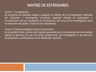 MATRIZ DE ESTÁNDARES
Factor 7. Investigación
El programa de estudios regula y asegura la calidad de la investigación realizada
por docentes y estudiantes, poniendo especial énfasis la publicación e
incorporación de sus resultados en la docencia, así como en la investigación para
la obtención del grado y título de los estudiantes.
Factor 8. Responsabilidad Social Universitaria
Es la gestión ética y eficaz del impacto generado por la universidad en la sociedad
debido al ejercicio de sus funciones académicas, de investigación y de servicios
de extensión y participación en el desarrollo nacional.
 