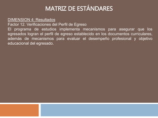 MATRIZ DE ESTÁNDARES
DIMENSION 4: Resultados
Factor 12. Verificaciones del Perfil de Egreso
El programa de estudios implementa mecanismos para asegurar que los
egresados logran el perfil de egreso establecido en los documentos curriculares,
además de mecanismos para evaluar el desempeño profesional y objetivo
educacional del egresado.
 
