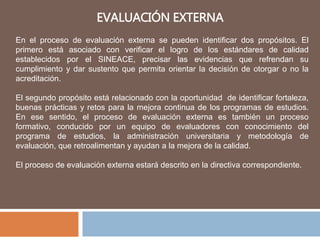 EVALUACIÓN EXTERNA
En el proceso de evaluación externa se pueden identificar dos propósitos. El
primero está asociado con verificar el logro de los estándares de calidad
establecidos por el SINEACE, precisar las evidencias que refrendan su
cumplimiento y dar sustento que permita orientar la decisión de otorgar o no la
acreditación.
El segundo propósito está relacionado con la oportunidad de identificar fortaleza,
buenas prácticas y retos para la mejora continua de los programas de estudios.
En ese sentido, el proceso de evaluación externa es también un proceso
formativo, conducido por un equipo de evaluadores con conocimiento del
programa de estudios, la administración universitaria y metodología de
evaluación, que retroalimentan y ayudan a la mejora de la calidad.
El proceso de evaluación externa estará descrito en la directiva correspondiente.
 