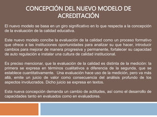 CONCEPCIÓN DEL NUEVO MODELO DE
ACREDITACIÓN
El nuevo modelo se basa en un giro significativo en lo que respecta a la concepción
de la evaluación de la calidad educativa.
Este nuevo modelo concibe la evaluación de la calidad como un proceso formativo
que ofrece a las instituciones oportunidades para analizar su que hacer, introducir
cambios para mejorar de manera progresiva y permanente, fortalecer su capacidad
de auto regulación e instalar una cultura de calidad institucional.
Es preciso mencionar, que la evaluación de la calidad es distinta de la medición: la
primera se expresa en términos cualitativos a diferencia de la segunda, que se
establece cuantitativamente. Una evaluación hace uso de la medición, pero va más
allá, emite un juicio de valor como consecuencia del análisis profundo de los
aspectos involucrados. Dicho juicio se expresa en textos.
Esta nueva concepción demanda un cambio de actitudes, así como el desarrollo de
capacidades tanto en evaluados como en evaluadores.
 