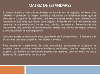 MATRIZ DE ESTÁNDARES
El nuevo modelo y matriz de estándares se formula con el propósito de llamar a la
reflexión y promover un mayor análisis y valoración de la relación entre: qué se
propone el programa de estudios, qué efectivamente realiza, qué obtiene como
resultado y qué tiene que hacer para mejorar. Pretende ser una herramienta que
potencie la autoevaluación, instale una práctica de mejorar. Pretende ser una
herramienta que potencie la autoevaluación, instale una práctica de mejora continua
y conduzca hacia la autorregulación.
La nueva matriz de evaluación está organizada en 4 dimensiones, 12 factores y 34
estándares que se acompañan de criterios a evaluar.
Para evaluar el cumplimiento de cada uno de los estándares, el programa de
estudios debe explicitar mediante evidencia verificable, que se responde a lo
exigido. Las fuentes de verificación pueden ser diversas, pero en todos los casos
sustentar el cumplimiento del estándar.
 
