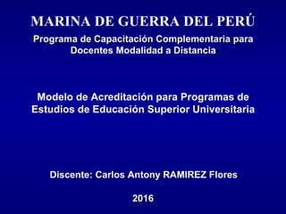 MARINA DE GUERRA DEL PERÚ
2016
Programa de Capacitación Complementaria para
Docentes Modalidad a Distancia
Modelo de Acreditación para Programas de
Estudios de Educación Superior Universitaria
Discente: Carlos Antony RAMIREZ Flores
 