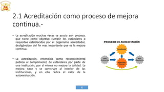 2.1 Acreditación como proceso de mejora
continua.-
• La acreditación muchas veces se asocia aun proceso,
que tiene como objetivo cumplir los estándares o
requisitos establecidos por el organismo acreditador,
desligándose del fin mas importante que es la mejora
continua.
• La acreditación, entendida como reconocimiento
público al cumplimiento de estándares por parte de
una institución, por sí misma no mejora la calidad. La
mejora nace y se construye al interior de las
instituciones, y en ello radica el valor de la
autoevaluación.
6
 