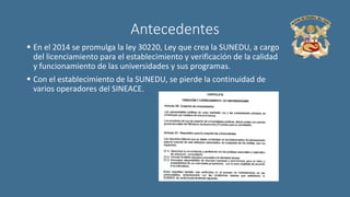 Antecedentes
 En el 2014 se promulga la ley 30220, Ley que crea la SUNEDU, a cargo
del licenciamiento para el establecimiento y verificación de la calidad
y funcionamiento de las universidades y sus programas.
 Con el establecimiento de la SUNEDU, se pierde la continuidad de
varios operadores del SINEACE.
 