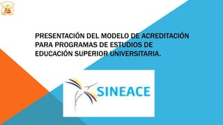 PRESENTACIÓN DEL MODELO DE ACREDITACIÓN
PARA PROGRAMAS DE ESTUDIOS DE
EDUCACIÓN SUPERIOR UNIVERSITARIA.
 