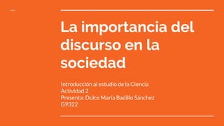 La importancia del
discurso en la
sociedad
Introducción al estudio de la Ciencia
Actividad 2
Presenta: Dulce María Badillo Sánchez
G9322
 