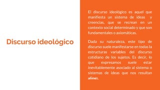 Discurso ideológico
El discurso ideológico es aquel que
manifiesta un sistema de ideas y
creencias, que se recrean en un
contexto social determinado y que son
fundamentales o axiomáticas.
Dada su naturaleza, este tipo de
discurso suele manifestarse en todas la
estructuras variables del discurso
cotidiano de los sujetos. Es decir, lo
que expresamos suele estar
inevitablemente asociado al sistema o
sistemas de ideas que nos resultan
afines.
 