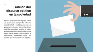 Función del
discurso político
en la sociedad
Decidir quién ejercerá el poder sobre
un grupo social siempre ha sido una
elección difícil, a medida que crecen las
poblaciones, conocer los méritos de un
individuo que desea acceder al poder
es más difícil. El discurso político es una
forma más económica de acceder a la
información importante sobre los
asuntos que se relacionan con el poder.
 