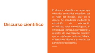 Discurso científico
El discurso científico es aquel que
comunica resultados obtenidos por
el rigor del método, pilar de la
ciencia. Se manifiesta mediante la
exposición de información
estadística, notas metodológicas, en
un lenguaje técnico. Los protocolos y
reportes de investigación permiten
que se confirmen, mejoren, debatan
o descarten hipótesis y teorías por
parte de otros expertos.
 