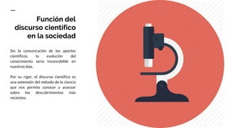 Función del
discurso científico
en la sociedad
Sin la comunicación de los aportes
científicos, la evolución del
conocimiento sería inconcebible en
nuestros días.
Por su rigor, el discurso científico es
una extensión del método de la ciencia
que nos permite conocer y avanzar
sobre los descubrimientos más
recientes.
 