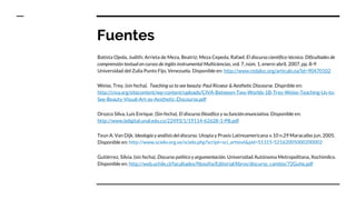 Fuentes
Batista Ojeda, Judith; Arrieta de Meza, Beatriz; Meza Cepeda, Rafael. El discurso científico-técnico. Dificultades de
comprensión textual en cursos de inglés instrumental Multiciencias, vol. 7, núm. 1, enero-abril, 2007, pp. 8-9
Universidad del Zulia Punto Fijo, Venezuela. Disponible en: http://www.redalyc.org/articulo.oa?id=90470102
Weise, Trey. (sin fecha). Teaching us to see beauty: Paul Ricoeur & Aesthetic Discourse. Dispnible en:
http://civa.org/sitecontent/wp-content/uploads/CIVA-Between-Two-Worlds-1B-Trey-Weise-Teaching-Us-to-
See-Beauty-Visual-Art-as-Aesthetic-Discourse.pdf
Orozco Silva, Luis Enrique. (Sin fecha). El discurso filosófico y su función enunciativa. Disponible en:
http://www.bdigital.unal.edu.co/22493/1/19114-62628-1-PB.pdf
Teun A. Van Dijk. Ideología y análisis del discurso. Utopìa y Praxis Latinoamericana v.10 n.29 Maracaibo jun. 2005.
Disponible en: http://www.scielo.org.ve/scielo.php?script=sci_arttext&pid=S1315-52162005000200002
Gutiérrez, Silvia. (sin fecha). Discurso político y argumentación. Universidad Autónoma Metropolitana, Xochimilco.
Disponible en: http://web.uchile.cl/facultades/filosofia/Editorial/libros/discurso_cambio/72Gutie.pdf
 