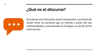 ¿Qué es el discurso?
Se trata de una interacción social comunicativa: una forma de
acción entre las personas que se articula a partir del uso
contextualizado y estructurado de la lengua, ya sea de forma
oral o escrita .
 