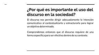 ¿Por qué es importante el uso del
discurso en la sociedad?
El discurso nos permite dirigir adecuadamente la intención
comunicativa al contextualizarla y estructurarla para lograr
un objetivo determinado.
Comprendemos entonces que el discurso requiere de una
forma específica para ser efectivo dentro de su contexto.
 