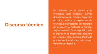 Discurso técnico
Es utilizado por la ciencia y la
tecnología para expresar nuevos
descubrimientos, teorías, hipótesis,
estudios, análisis y exposición de
técnicas. Se caracteriza por reportar
un provechoso material inmediato,
alejándose de la función poética y de
la expresión de afectividad. Requiere
un lenguaje especializado dominado
por los involucrados en este campo
del saber profesional.
 
