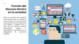 Función del
discurso técnico
en la sociedad
Desde el instructivo para configurar
una televisión hasta un artículo de
revista científica, el discurso técnico
está presente en muchos ámbitos de la
vida cotidiana y académica pues es
aquel que nos permite transmitir
conocimientos objetiva y
adecuadamente, liberándonos de las
ambigüedades de expresiones
subjetivas.
 