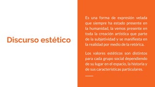 Discurso estético
Es una forma de expresión velada
que siempre ha estado presente en
la humanidad, la vemos presente en
toda la creación artística que parte
de la subjetividad y se manifiesta en
la realidad por medio de la retórica.
Los valores estéticos son distintos
para cada grupo social dependiendo
de su lugar en el espacio, la historia y
de sus características particulares.
 