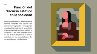 Función del
discurso estético
en la sociedad
El discurso estético ha permitido que el
hombre comparta todo aquello que
yace en su imaginación y en su paisaje
emocional haciendo uso de la semiótica
y la retórica que le permiten traducir lo
subjetivo a creaciones tangibles que a
su vez habrán de generar un vínculo
subjetivo con sus espectadores y los
convertirá en sus interlocutores.
 