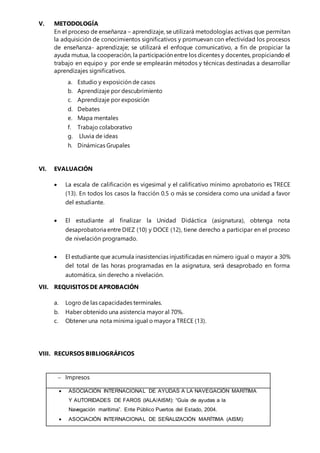 V. METODOLOGÍA
En el proceso de enseñanza – aprendizaje, se utilizará metodologías activas que permitan
la adquisición de conocimientos significativos y promuevan con efectividad los procesos
de enseñanza- aprendizaje; se utilizará el enfoque comunicativo, a fin de propiciar la
ayuda mutua, la cooperación, la participación entre los dicentes y docentes, propiciando el
trabajo en equipo y por ende se emplearán métodos y técnicas destinadas a desarrollar
aprendizajes significativos.
a. Estudio y exposición de casos
b. Aprendizaje por descubrimiento
c. Aprendizaje por exposición
d. Debates
e. Mapa mentales
f. Trabajo colaborativo
g. Lluvia de ideas
h. Dinámicas Grupales
VI. EVALUACIÓN
 La escala de calificación es vigesimal y el calificativo mínimo aprobatorio es TRECE
(13). En todos los casos la fracción 0.5 o más se considera como una unidad a favor
del estudiante.
 El estudiante al finalizar la Unidad Didáctica (asignatura), obtenga nota
desaprobatoria entre DIEZ (10) y DOCE (12), tiene derecho a participar en el proceso
de nivelación programado.
 El estudiante que acumula inasistencias injustificadas en número igual o mayor a 30%
del total de las horas programadas en la asignatura, será desaprobado en forma
automática, sin derecho a nivelación.
VII. REQUISITOS DE APROBACIÓN
a. Logro de las capacidades terminales.
b. Haber obtenido una asistencia mayor al 70%.
c. Obtener una nota mínima igual o mayor a TRECE (13).
VIII. RECURSOS BIBLIOGRÁFICOS
 Impresos
 ASOCIACIÓN INTERNACIONAL DE AYUDAS A LA NAVEGACIÓN MARÍTIMA
Y AUTORIDADES DE FAROS (IALA/AISM): “Guía de ayudas a la
Navegación marítima”. Ente Público Puertos del Estado, 2004.
 ASOCIACIÓN INTERNACIONAL DE SEÑALIZACIÓN MARÍTIMA (AISM):
 