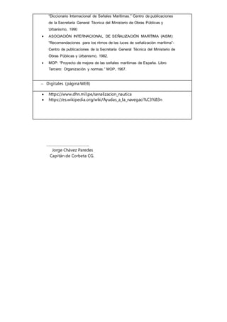 “Diccionario Internacional de Señales Marítimas.” Centro de publicaciones
de la Secretaría General Técnica del Ministerio de Obras Públicas y
Urbanismo, 1990
 ASOCIACIÓN INTERNACIONAL DE SEÑALIZACIÓN MARÍTIMA (AISM):
“Recomendaciones para los ritmos de las luces de señalización marítima”-
Centro de publicaciones de la Secretaría General Técnica del Ministerio de
Obras Públicas y Urbanismo, 1982.
 MOP: “Proyecto de mejora de las señales marítimas de España. Libro
Tercero: Organización y normas.” MOP, 1967.
 Digitales (página WEB)
 https://www.dhn.mil.pe/senalizacion_nautica
 https://es.wikipedia.org/wiki/Ayudas_a_la_navegaci%C3%B3n
…………………………………..
Jorge Chávez Paredes
Capitán de Corbeta CG.
 