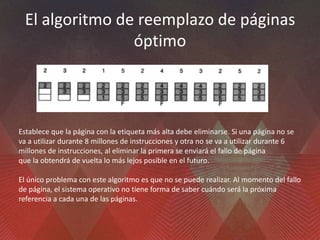 El algoritmo de reemplazo de páginas
óptimo
Establece que la página con la etiqueta más alta debe eliminarse. Si una página no se
va a utilizar durante 8 millones de instrucciones y otra no se va a utilizar durante 6
millones de instrucciones, al eliminar la primera se enviará el fallo de página
que la obtendrá de vuelta lo más lejos posible en el futuro.
El único problema con este algoritmo es que no se puede realizar. Al momento del fallo
de página, el sistema operativo no tiene forma de saber cuándo será la próxima
referencia a cada una de las páginas.
 