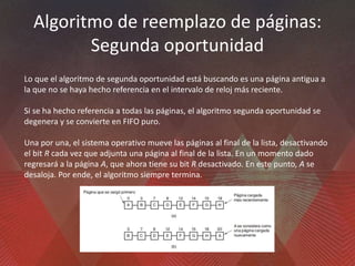 Algoritmo de reemplazo de páginas:
Segunda oportunidad
Lo que el algoritmo de segunda oportunidad está buscando es una página antigua a
la que no se haya hecho referencia en el intervalo de reloj más reciente.
Si se ha hecho referencia a todas las páginas, el algoritmo segunda oportunidad se
degenera y se convierte en FIFO puro.
Una por una, el sistema operativo mueve las páginas al final de la lista, desactivando
el bit R cada vez que adjunta una página al final de la lista. En un momento dado
regresará a la página A, que ahora tiene su bit R desactivado. En este punto, A se
desaloja. Por ende, el algoritmo siempre termina.
 