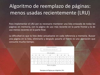Algoritmo de reemplazo de páginas:
menos usadas recientemente (LRU)
Para implementar el LRU por es necesario mantener una lista enlazada de todas las
páginas en memoria, con la página de uso más reciente en la parte frontal y la de
uso menos reciente en la parte final.
La dificultad es que la lista debe actualizarse en cada referencia a memoria. Buscar
una página en la lista, eliminarla y después pasarla al frente es una operación que
consume mucho tiempo.
 