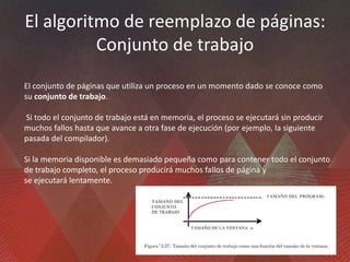 El algoritmo de reemplazo de páginas:
Conjunto de trabajo
El conjunto de páginas que utiliza un proceso en un momento dado se conoce como
su conjunto de trabajo.
Si todo el conjunto de trabajo está en memoria, el proceso se ejecutará sin producir
muchos fallos hasta que avance a otra fase de ejecución (por ejemplo, la siguiente
pasada del compilador).
Si la memoria disponible es demasiado pequeña como para contener todo el conjunto
de trabajo completo, el proceso producirá muchos fallos de página y
se ejecutará lentamente.
 