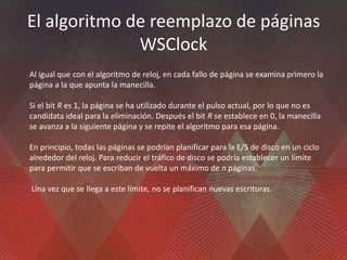 El algoritmo de reemplazo de páginas
WSClock
Al igual que con el algoritmo de reloj, en cada fallo de página se examina primero la
página a la que apunta la manecilla.
Si el bit R es 1, la página se ha utilizado durante el pulso actual, por lo que no es
candidata ideal para la eliminación. Después el bit R se establece en 0, la manecilla
se avanza a la siguiente página y se repite el algoritmo para esa página.
En principio, todas las páginas se podrían planificar para la E/S de disco en un ciclo
alrededor del reloj. Para reducir el tráfico de disco se podría establecer un límite
para permitir que se escriban de vuelta un máximo de n páginas.
Una vez que se llega a este límite, no se planifican nuevas escrituras.
 