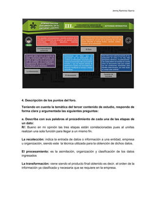 Jenny Ramirez Ibarra
4. Descripción de los puntos del foro.
Teniendo en cuenta la temática del tercer contenido de estudio, responda de
forma clara y argumentada las siguientes preguntas:
a. Describa con sus palabras el procedimiento de cada una de las etapas de
un dato:
R/: Bueno en mi opinión las tres etapas están correlacionadas pues al unirlas
realizan una sola función para llegar a un mismo fin.
La recolección: indica la entrada de datos o información a una entidad, empresa
u organización, siendo este la técnica utilizada para la obtención de dichos datos.
El procesamiento: es la asimilación, organización y clasificación de los datos
ingresados
La transformación: viene siendo el producto final obtenido es decir, el orden de la
información ya clasificada y necesaria que se requiere en la empresa.
 