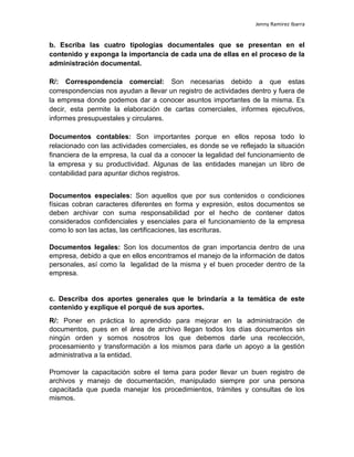 Jenny Ramirez Ibarra
b. Escriba las cuatro tipologías documentales que se presentan en el
contenido y exponga la importancia de cada una de ellas en el proceso de la
administración documental.
R/: Correspondencia comercial: Son necesarias debido a que estas
correspondencias nos ayudan a llevar un registro de actividades dentro y fuera de
la empresa donde podemos dar a conocer asuntos importantes de la misma. Es
decir, esta permite la elaboración de cartas comerciales, informes ejecutivos,
informes presupuestales y circulares.
Documentos contables: Son importantes porque en ellos reposa todo lo
relacionado con las actividades comerciales, es donde se ve reflejado la situación
financiera de la empresa, la cual da a conocer la legalidad del funcionamiento de
la empresa y su productividad. Algunas de las entidades manejan un libro de
contabilidad para apuntar dichos registros.
Documentos especiales: Son aquellos que por sus contenidos o condiciones
físicas cobran caracteres diferentes en forma y expresión, estos documentos se
deben archivar con suma responsabilidad por el hecho de contener datos
considerados confidenciales y esenciales para el funcionamiento de la empresa
como lo son las actas, las certificaciones, las escrituras.
Documentos legales: Son los documentos de gran importancia dentro de una
empresa, debido a que en ellos encontramos el manejo de la información de datos
personales, así como la legalidad de la misma y el buen proceder dentro de la
empresa.
c. Describa dos aportes generales que le brindaría a la temática de este
contenido y explique el porqué de sus aportes.
R/: Poner en práctica lo aprendido para mejorar en la administración de
documentos, pues en el área de archivo llegan todos los días documentos sin
ningún orden y somos nosotros los que debemos darle una recolección,
procesamiento y transformación a los mismos para darle un apoyo a la gestión
administrativa a la entidad.
Promover la capacitación sobre el tema para poder llevar un buen registro de
archivos y manejo de documentación, manipulado siempre por una persona
capacitada que pueda manejar los procedimientos, trámites y consultas de los
mismos.
 