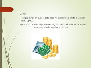 Costo.
Hay que tener en cuenta este aspecto aunque no limite el uso del
medio óptico.
Ejemplo.- podría representar algún costo, el uso de equipos
visuales por ser de alquiler o compra.
 