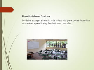 El medio debe ser funcional.
Se debe escoger el medio más adecuado para poder incentivar
aún más el aprendizaje y las destrezas mentales.
 