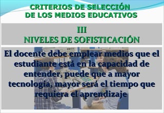 CRITERIOS DE SELECCIÓNCRITERIOS DE SELECCIÓN
DE LOS MEDIOS EDUCATIVOSDE LOS MEDIOS EDUCATIVOS
IIIIII
NIVELES DE SOFISTICACIÓNNIVELES DE SOFISTICACIÓN
El docente debe emplear medios que elEl docente debe emplear medios que el
estudiante está en la capacidad deestudiante está en la capacidad de
entender, puede que a mayorentender, puede que a mayor
tecnología, mayor será el tiempo quetecnología, mayor será el tiempo que
requiera el aprendizajerequiera el aprendizaje
 