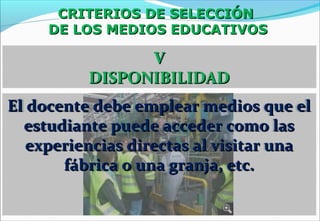 CRITERIOS DE SELECCIÓNCRITERIOS DE SELECCIÓN
DE LOS MEDIOS EDUCATIVOSDE LOS MEDIOS EDUCATIVOS
VV
DISPONIBILIDADDISPONIBILIDAD
El docente debe emplear medios que elEl docente debe emplear medios que el
estudiante puede acceder como lasestudiante puede acceder como las
experiencias directas al visitar unaexperiencias directas al visitar una
fábrica o una granja, etc.fábrica o una granja, etc.
 