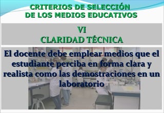 CRITERIOS DE SELECCIÓNCRITERIOS DE SELECCIÓN
DE LOS MEDIOS EDUCATIVOSDE LOS MEDIOS EDUCATIVOS
VIVI
CLARIDAD TÉCNICACLARIDAD TÉCNICA
El docente debe emplear medios que elEl docente debe emplear medios que el
estudiante perciba en forma clara yestudiante perciba en forma clara y
realista como las demostraciones en unrealista como las demostraciones en un
laboratoriolaboratorio
 