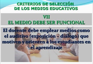 CRITERIOS DE SELECCIÓNCRITERIOS DE SELECCIÓN
DE LOS MEDIOS EDUCATIVOSDE LOS MEDIOS EDUCATIVOS
VIIVII
EL MEDIO DEBE SER FUNCIONALEL MEDIO DEBE SER FUNCIONAL
El docente debe emplear medios comoEl docente debe emplear medios como
el auditivo (exposición – diálogo) queel auditivo (exposición – diálogo) que
motiven y orienten a los estudiantes enmotiven y orienten a los estudiantes en
el aprendizajeel aprendizaje
 