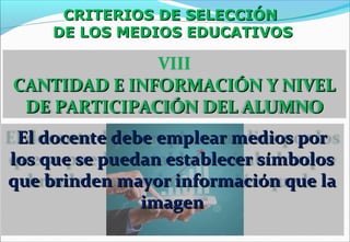 CRITERIOS DE SELECCIÓNCRITERIOS DE SELECCIÓN
DE LOS MEDIOS EDUCATIVOSDE LOS MEDIOS EDUCATIVOS
VIII
CANTIDAD E INFORMACIÓN Y NIVELCANTIDAD E INFORMACIÓN Y NIVEL
DE PARTICIPACIÓN DEL ALUMNODE PARTICIPACIÓN DEL ALUMNO
El docente debe emplear medios porEl docente debe emplear medios por
los que se puedan establecer símboloslos que se puedan establecer símbolos
que brinden mayor información que laque brinden mayor información que la
imagenimagen
 