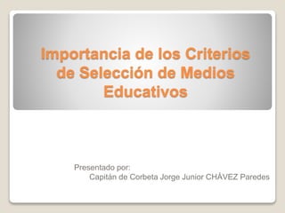 Importancia de los Criterios
de Selección de Medios
Educativos
Presentado por:
Capitán de Corbeta Jorge Junior CHÁVEZ Paredes
 