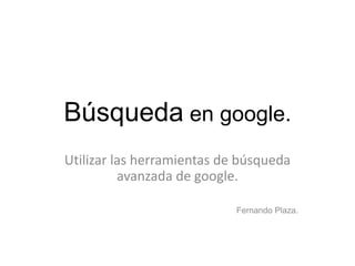 Búsqueda en google.
Utilizar las herramientas de búsqueda
avanzada de google.
Fernando Plaza.
 