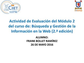 Actividad de Evaluación del Módulo 2
del curso de: Búsqueda y Gestión de la
Información en la Web (2.ª edición)
ALUMNO:
FRANK BOLLET RAMÍREZ
26 DE MAYO 2016
 