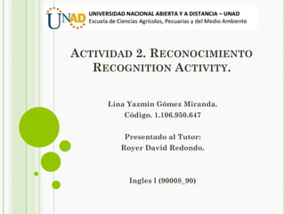 ACTIVIDAD 2. RECONOCIMIENTO
RECOGNITION ACTIVITY.
Lina Yazmin Gómez Miranda.
Código. 1.106.950.647
Presentado al Tutor:
Royer David Redondo.
Ingles l (90008_90)
 