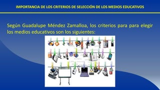 IMPORTANCIA DE LOS CRITERIOS DE SELECCIÓN DE LOS MEDIOS EDUCATIVOS
Según Guadalupe Méndez Zamalloa, los criterios para para elegir
los medios educativos son los siguientes:
 