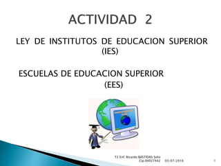 LEY DE INSTITUTOS DE EDUCACION SUPERIOR
(IES)
ESCUELAS DE EDUCACION SUPERIOR
(EES)
03/07/2016
T2 Enf. Ricardo BASTIDAS Solis
Cip.00927442 1
 