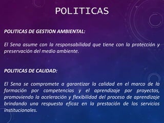 POLITICAS
POLITICAS DE GESTION AMBIENTAL:
El Sena asume con la responsabilidad que tiene con la protección y
preservación del medio ambiente.
POLITICAS DE CALIDAD:
El Sena se compromete a garantizar la calidad en el marco de la
formación por competencias y el aprendizaje por proyectos,
promoviendo la aceleración y flexibilidad del proceso de aprendizaje
brindando una respuesta eficaz en la prestación de los servicios
institucionales.
 